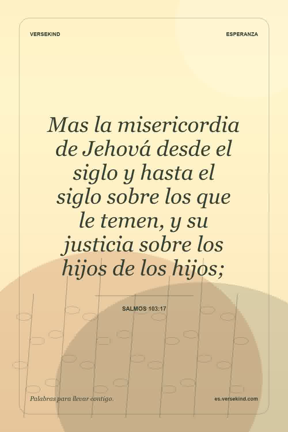 Mas la misericordia de Jehová desde el siglo y hasta el siglo sobre los que le temen, y su justicia sobre los hijos de los hijos; — Salmos 103:17