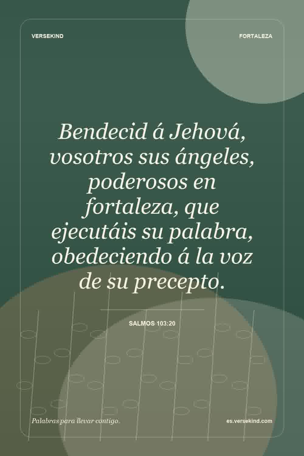 Bendecid á Jehová, vosotros sus ángeles, poderosos en fortaleza, que ejecutáis su palabra, obedeciendo á la voz de su precepto. — Salmos 103:20