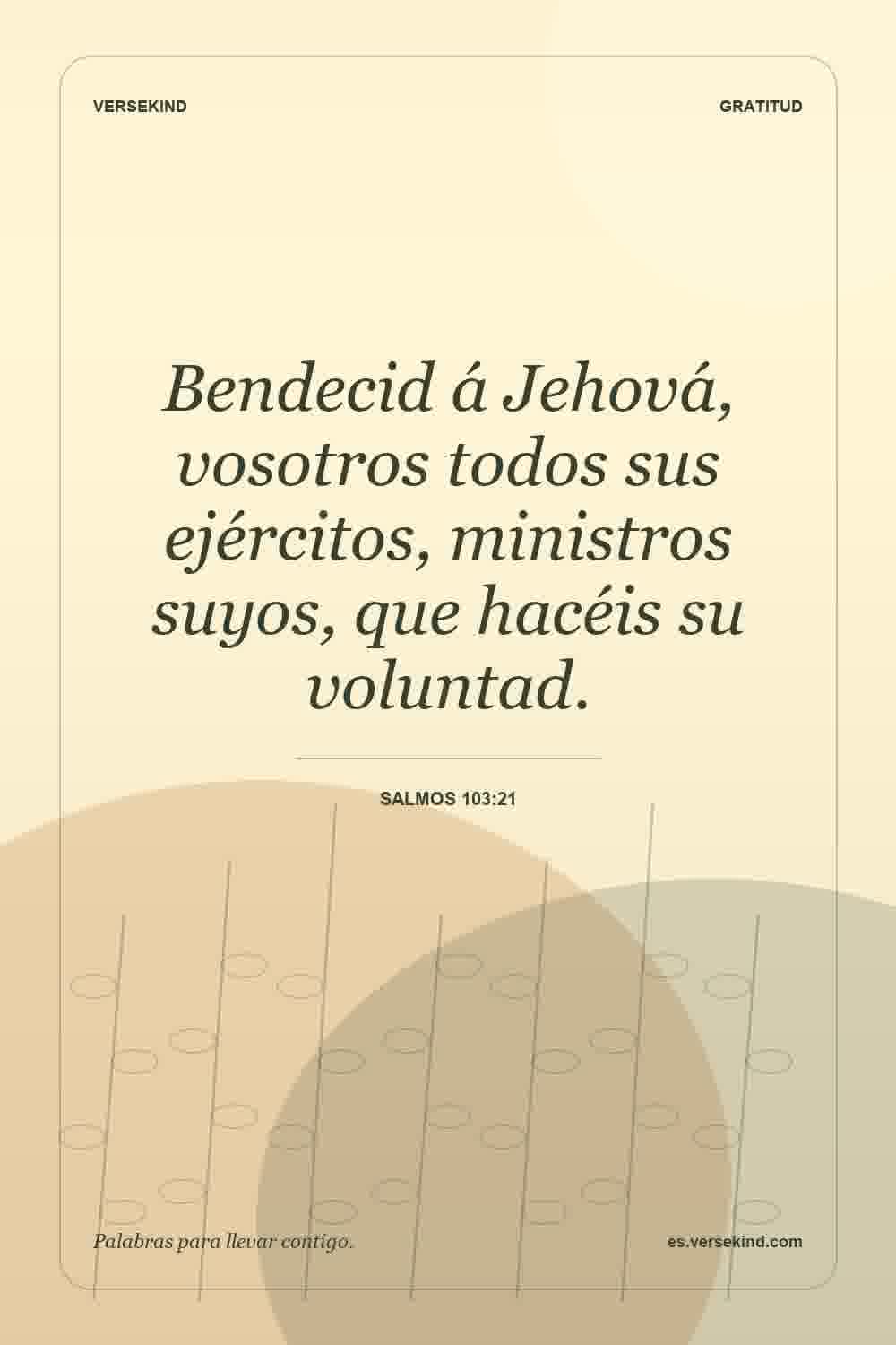 Bendecid á Jehová, vosotros todos sus ejércitos, ministros suyos, que hacéis su voluntad. — Salmos 103:21
