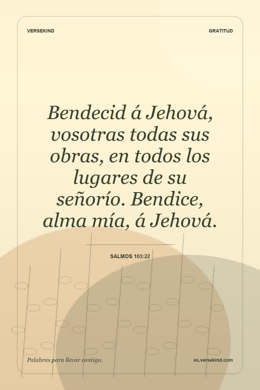Bendecid á Jehová, vosotras todas sus obras, en todos los lugares de su señorío. Bendice, alma mía, á Jehová. — Salmos 103:22