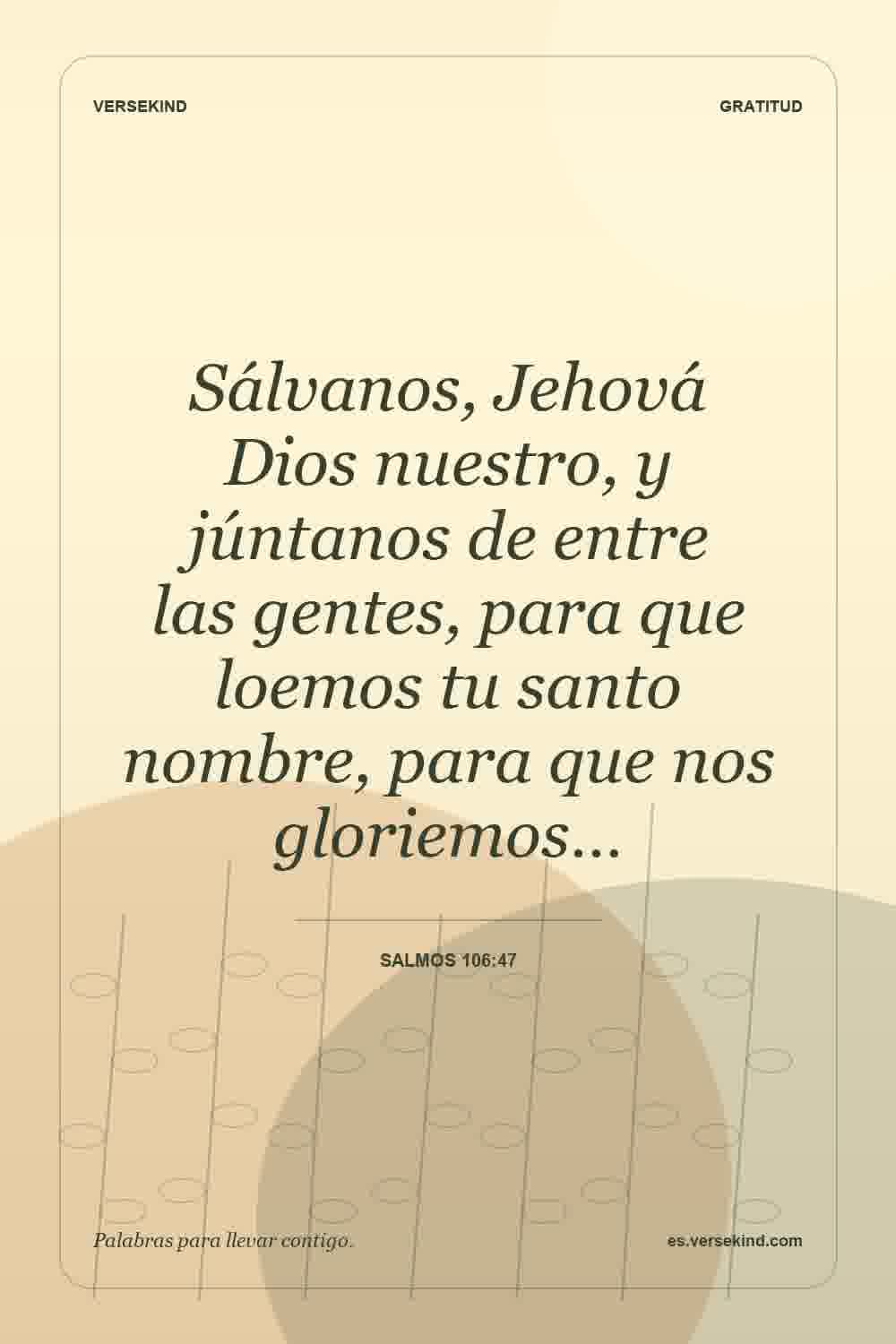 Sálvanos, Jehová Dios nuestro, y júntanos de entre las gentes, para que loemos tu santo nombre, para que nos gloriemos… — Salmos 106:47
