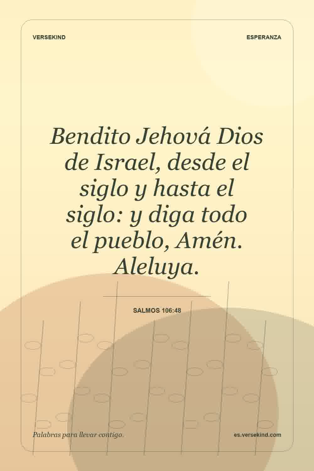 Bendito Jehová Dios de Israel, desde el siglo y hasta el siglo: y diga todo el pueblo, Amén. Aleluya. — Salmos 106:48