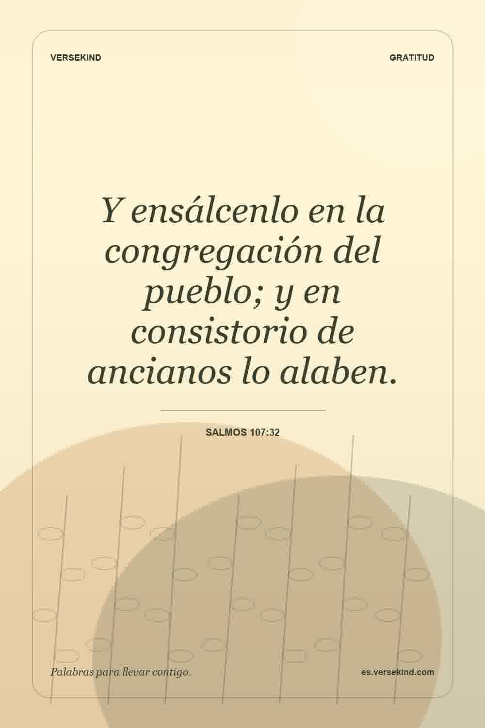 Y ensálcenlo en la congregación del pueblo; y en consistorio de ancianos lo alaben. — Salmos 107:32