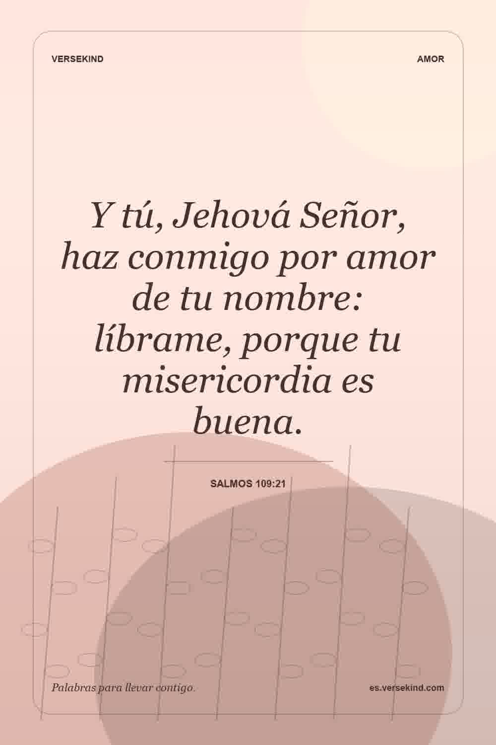 Y tú, Jehová Señor, haz conmigo por amor de tu nombre: líbrame, porque tu misericordia es buena. — Salmos 109:21