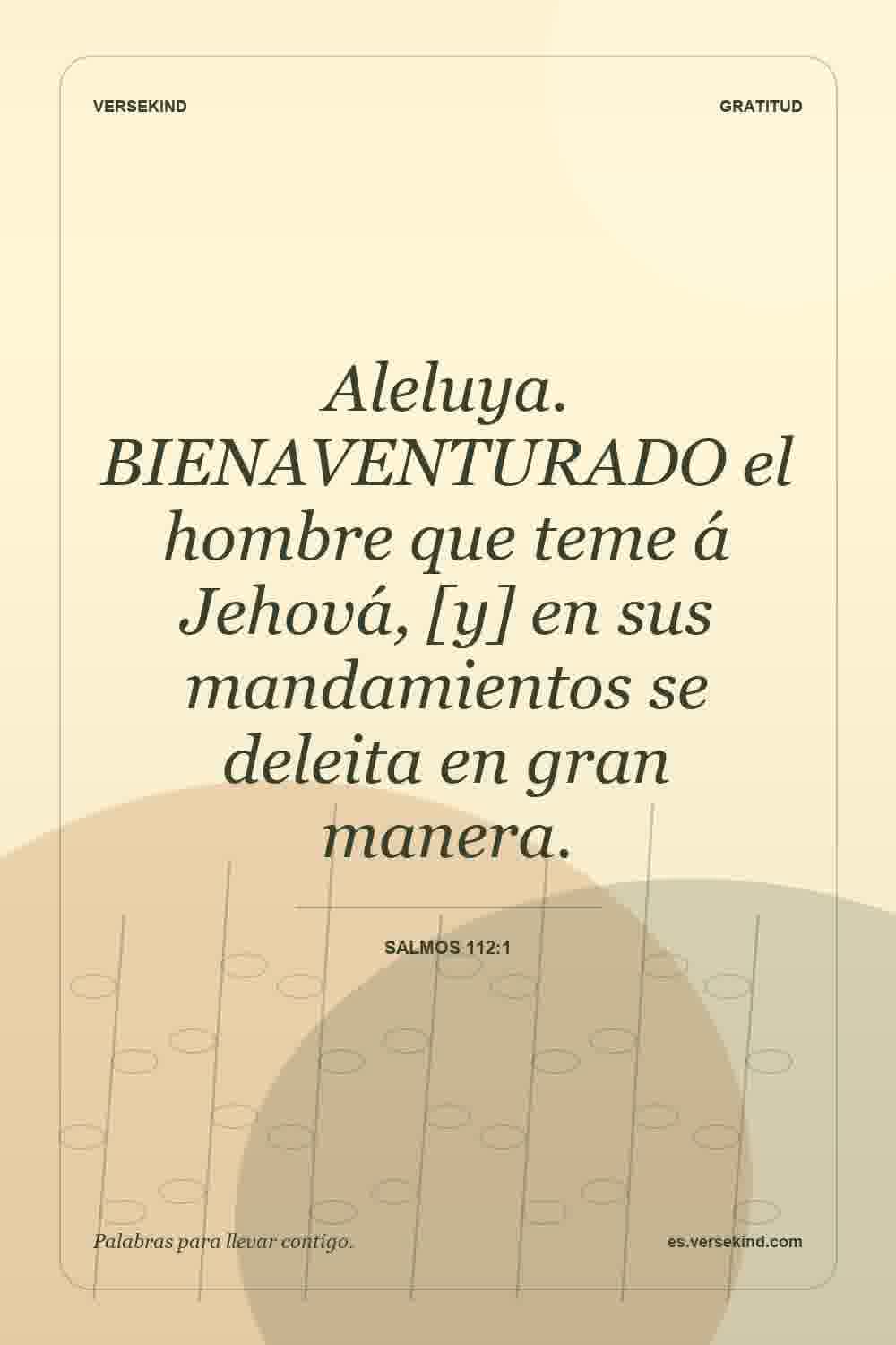 Aleluya. BIENAVENTURADO el hombre que teme á Jehová, [y] en sus mandamientos se deleita en gran manera. — Salmos 112:1