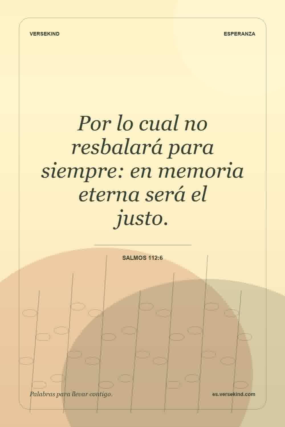 Por lo cual no resbalará para siempre: en memoria eterna será el justo. — Salmos 112:6
