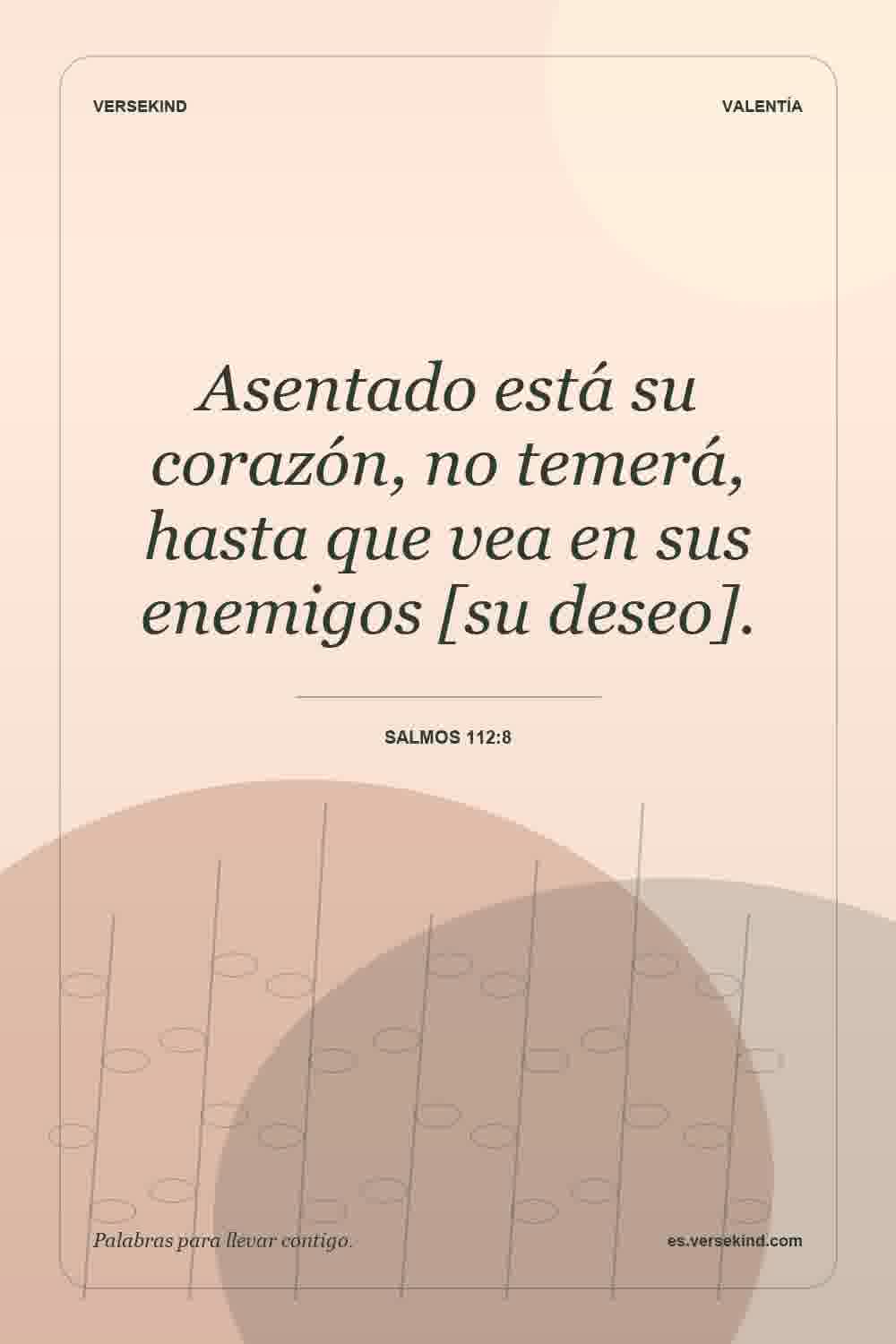 Asentado está su corazón, no temerá, hasta que vea en sus enemigos [su deseo]. — Salmos 112:8