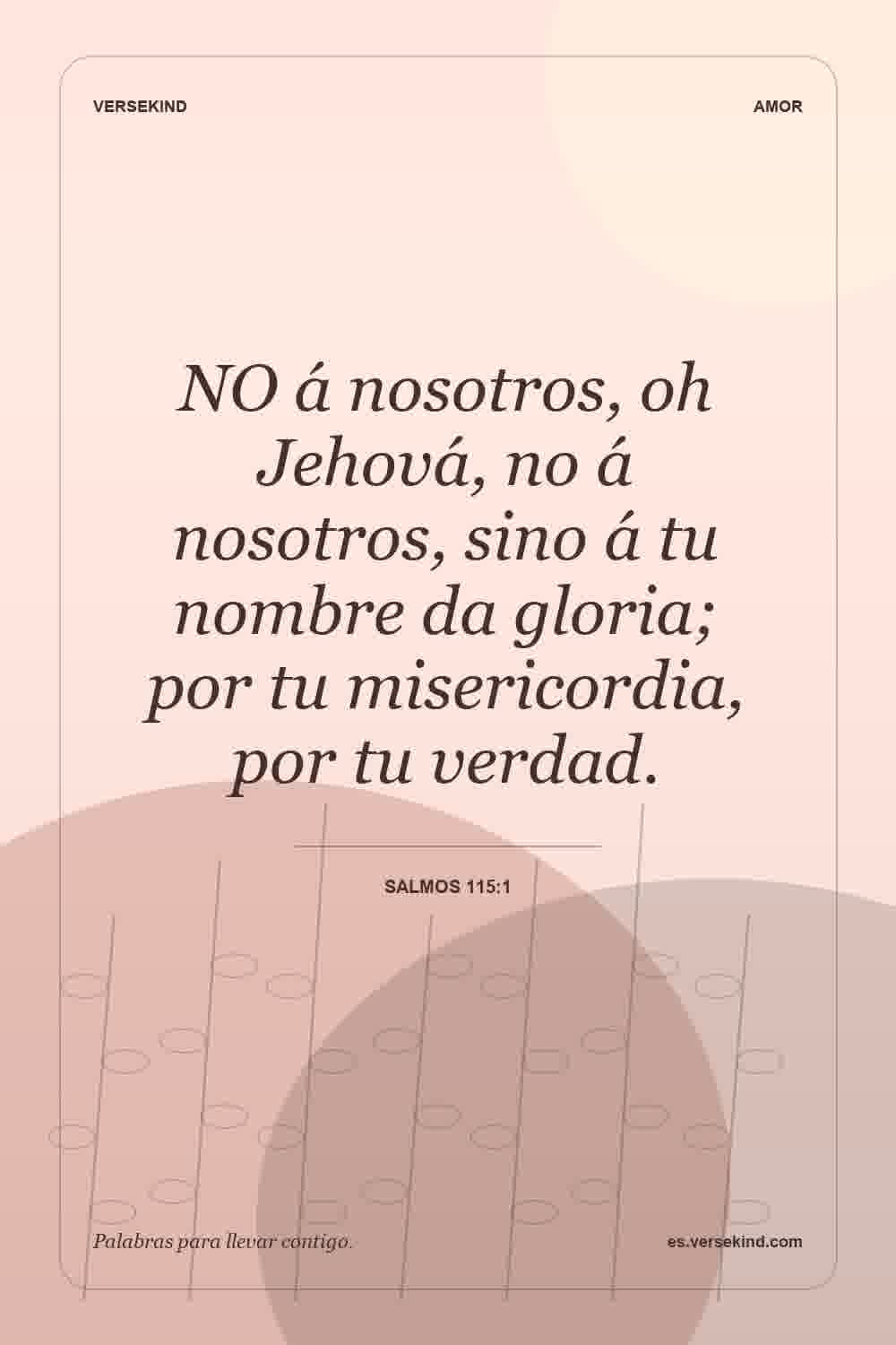 NO á nosotros, oh Jehová, no á nosotros, sino á tu nombre da gloria; por tu misericordia, por tu verdad. — Salmos 115:1