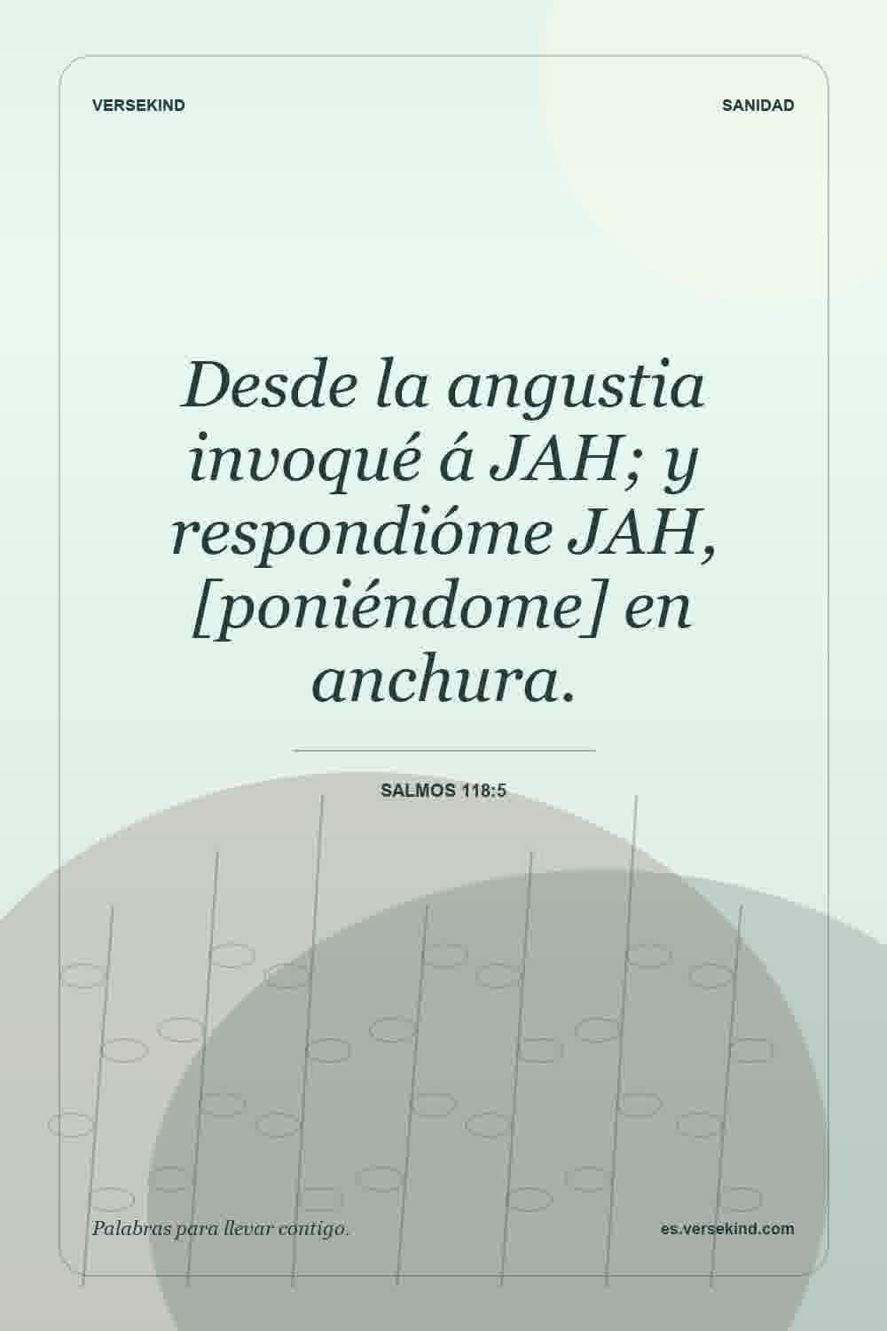 Desde la angustia invoqué á JAH; y respondióme JAH, [poniéndome] en anchura. — Salmos 118:5