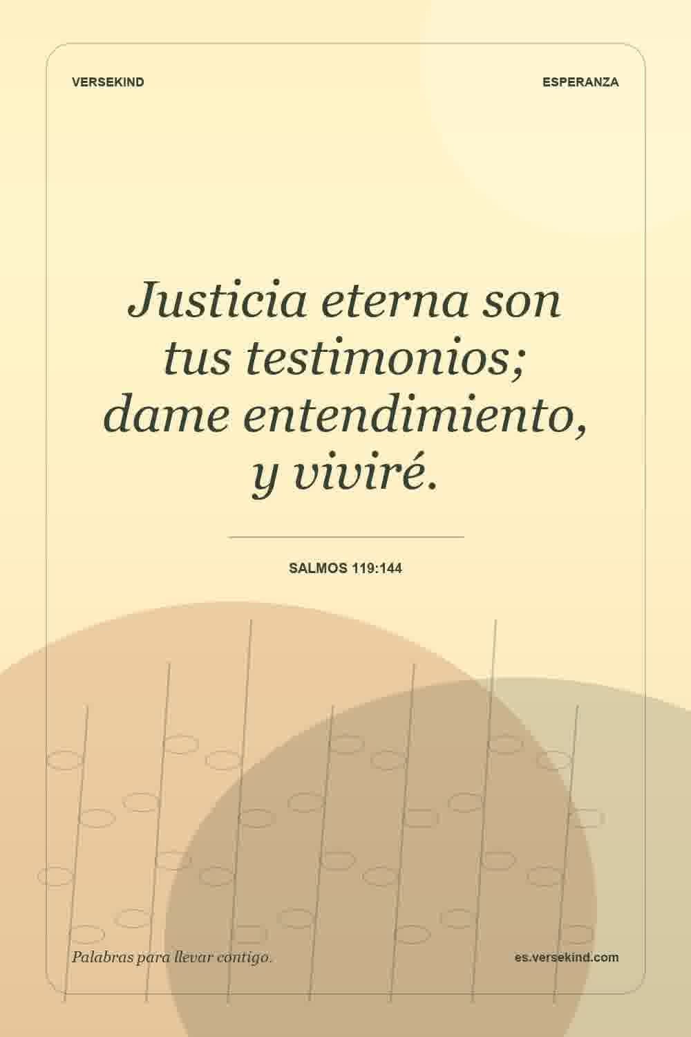Justicia eterna son tus testimonios; dame entendimiento, y viviré. — Salmos 119:144
