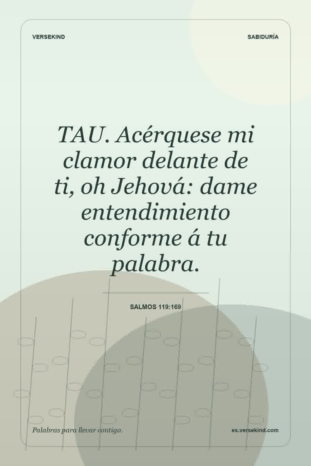 TAU. Acérquese mi clamor delante de ti, oh Jehová: dame entendimiento conforme á tu palabra. — Salmos 119:169