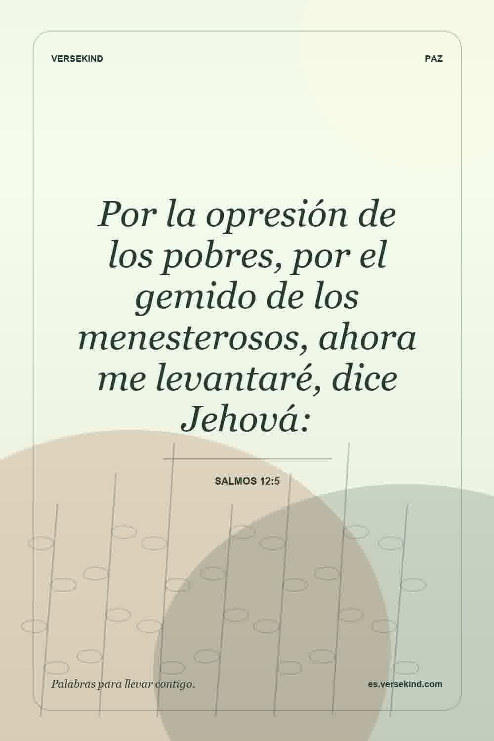 Por la opresión de los pobres, por el gemido de los menesterosos, ahora me levantaré, dice Jehová: — Salmos 12:5