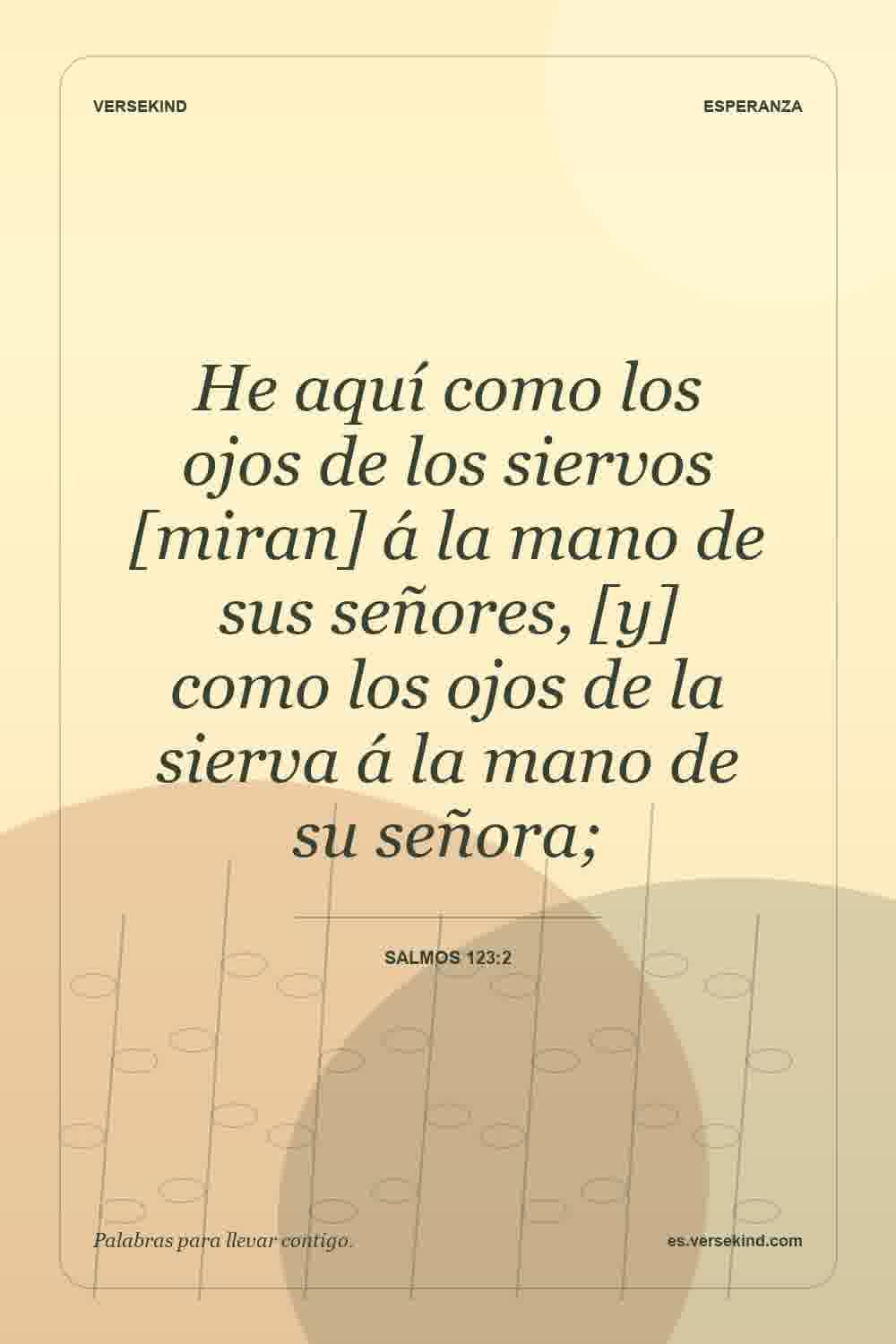 He aquí como los ojos de los siervos [miran] á la mano de sus señores, [y] como los ojos de la sierva á la mano de su señora; — Salmos 123:2