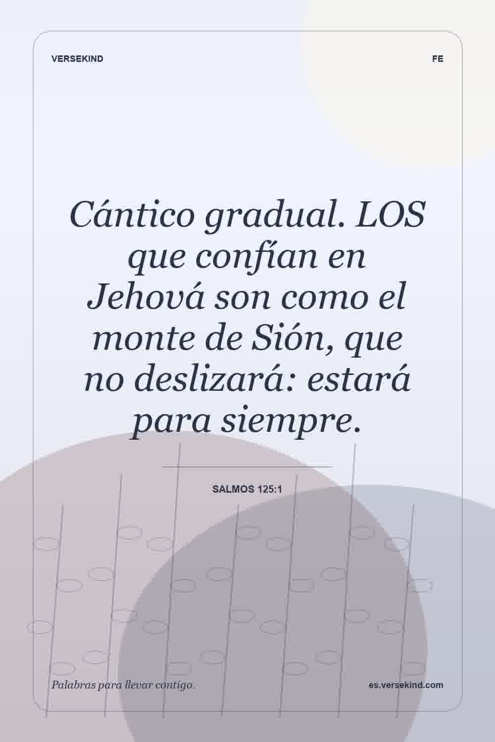Cántico gradual. LOS que confían en Jehová son como el monte de Sión, que no deslizará: estará para siempre. — Salmos 125:1