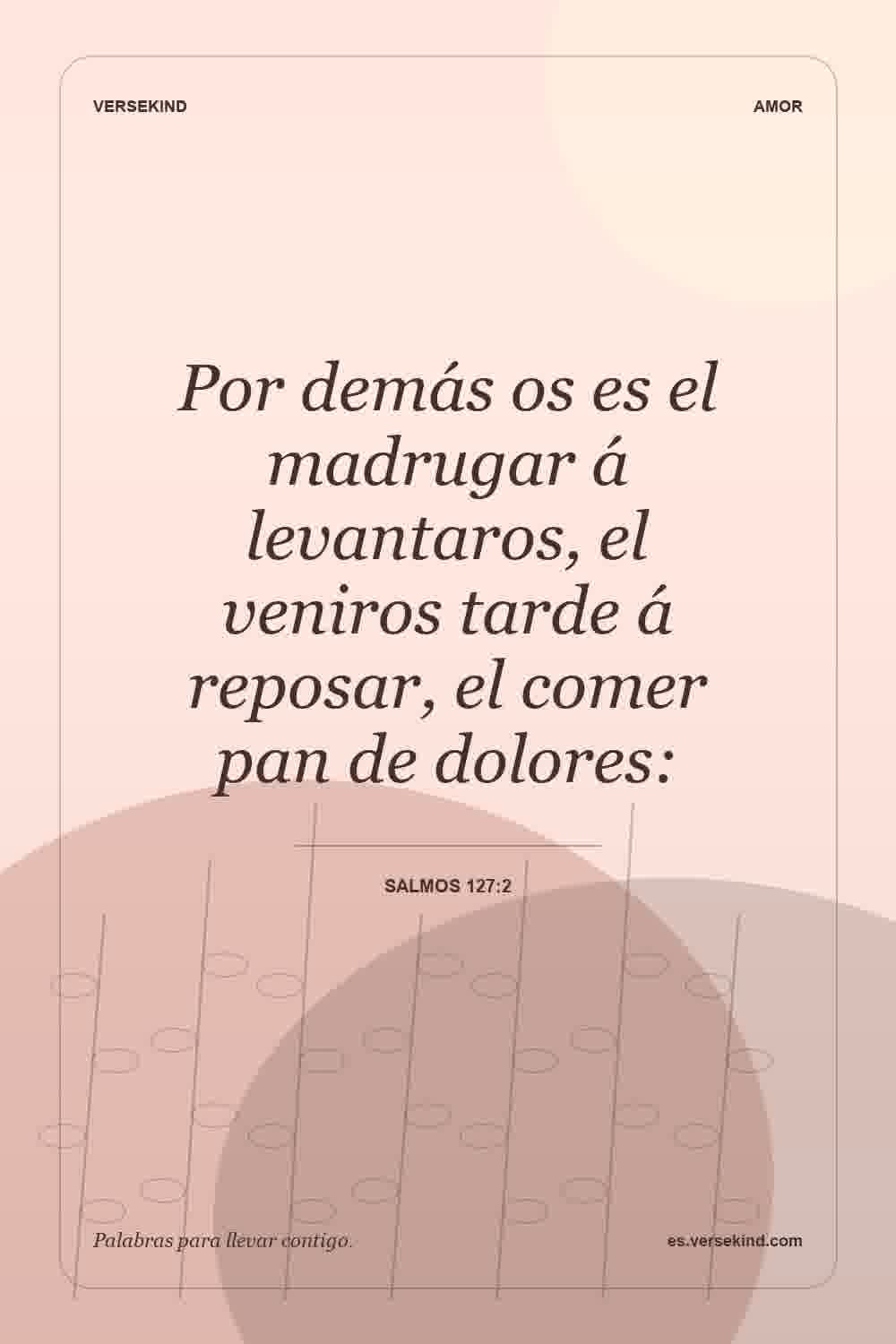 Por demás os es el madrugar á levantaros, el veniros tarde á reposar, el comer pan de dolores: — Salmos 127:2