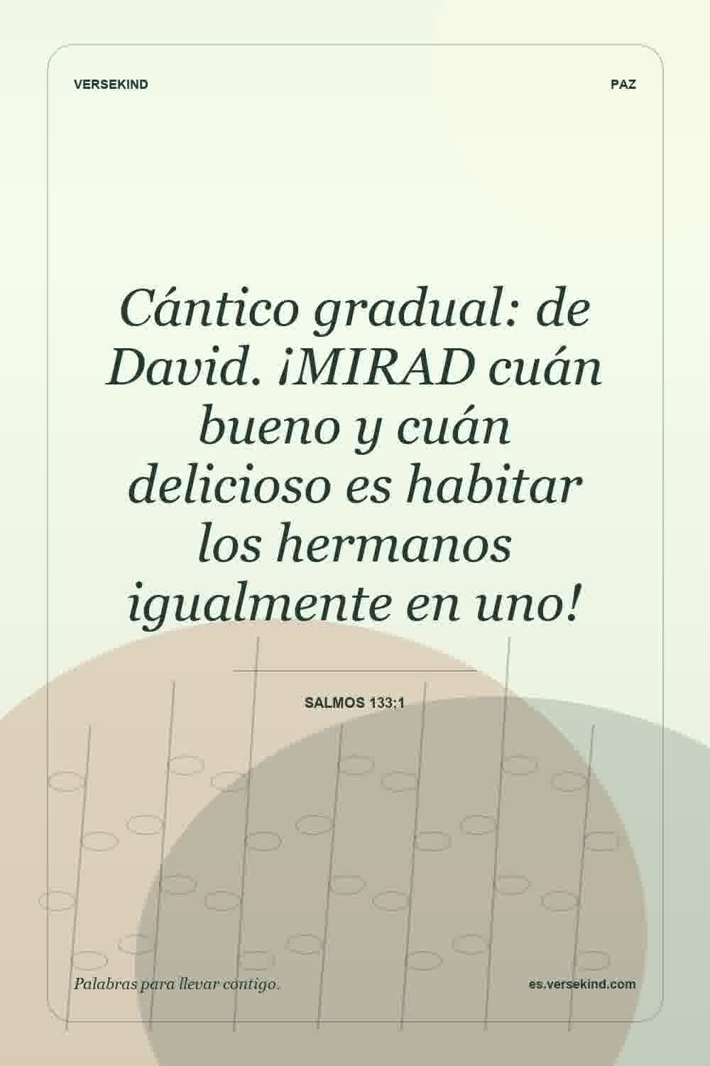 Cántico gradual: de David. ¡MIRAD cuán bueno y cuán delicioso es habitar los hermanos igualmente en uno! — Salmos 133:1