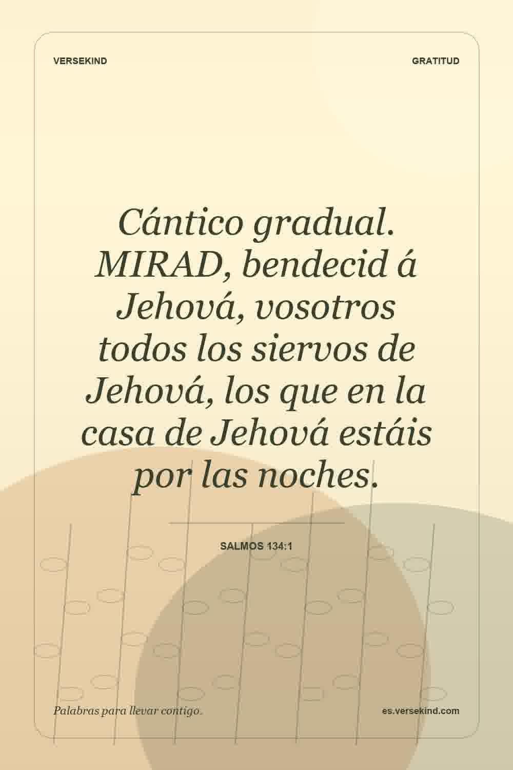 Cántico gradual. MIRAD, bendecid á Jehová, vosotros todos los siervos de Jehová, los que en la casa de Jehová estáis por las noches. — Salmos 134:1