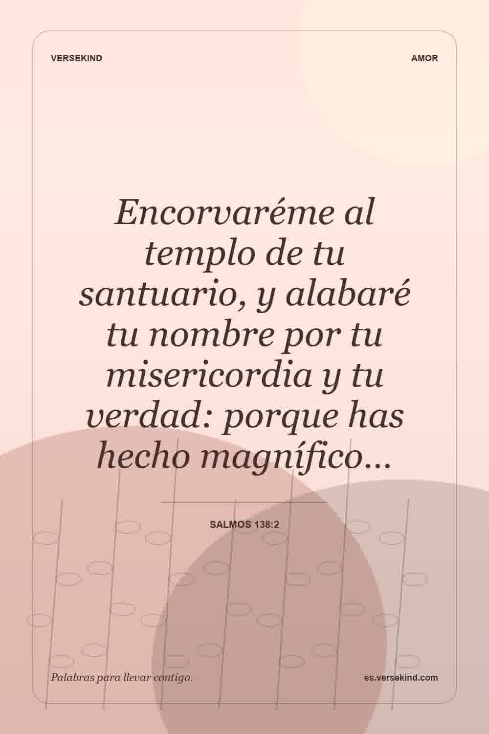 Encorvaréme al templo de tu santuario, y alabaré tu nombre por tu misericordia y tu verdad: porque has hecho magnífico… — Salmos 138:2