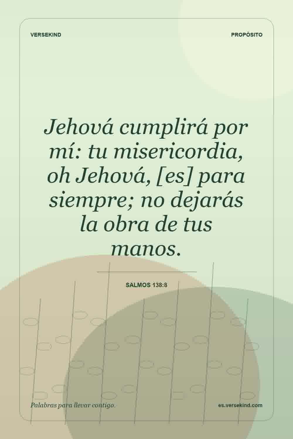 Jehová cumplirá por mí: tu misericordia, oh Jehová, [es] para siempre; no dejarás la obra de tus manos. — Salmos 138:8