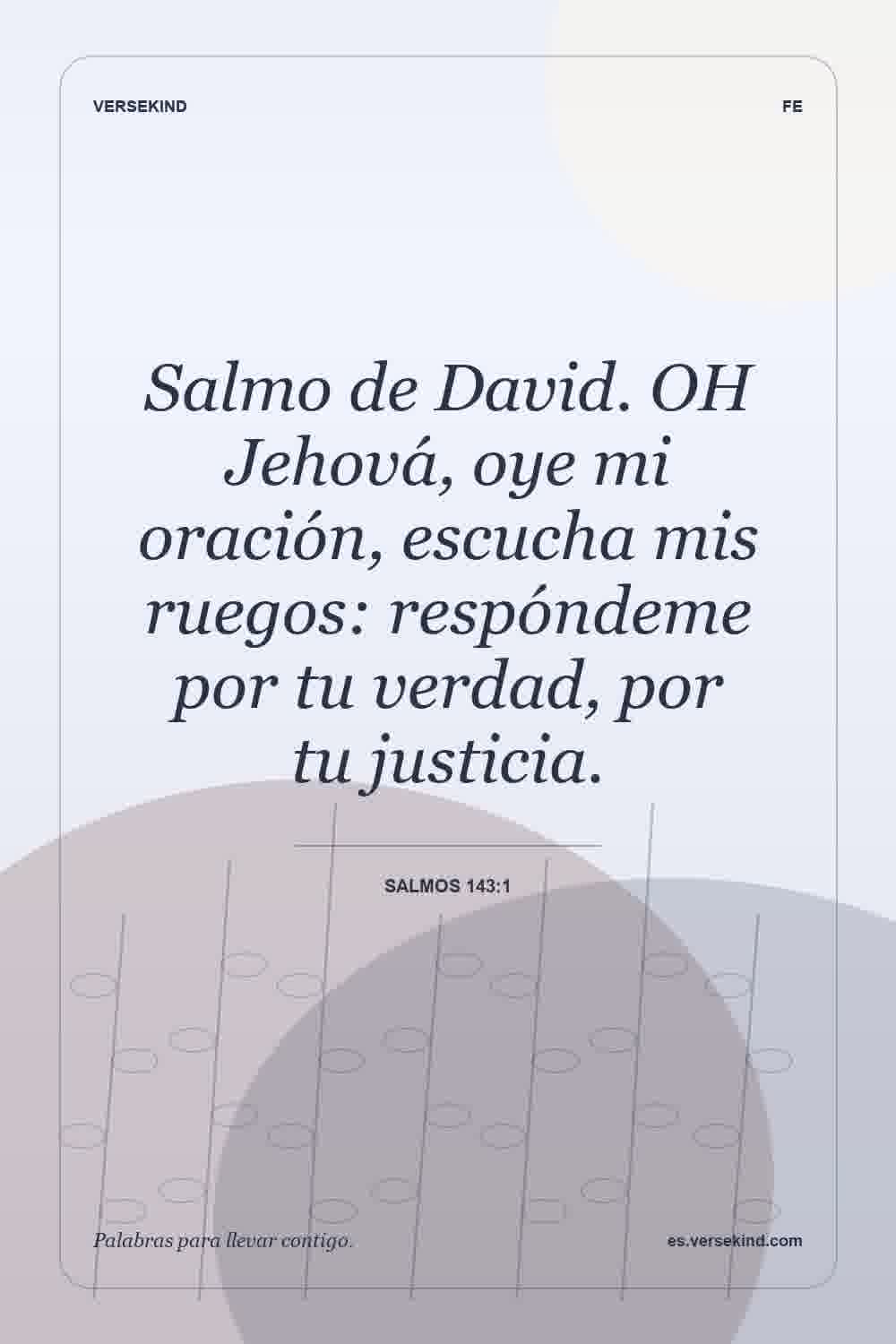 Salmo de David. OH Jehová, oye mi oración, escucha mis ruegos: respóndeme por tu verdad, por tu justicia. — Salmos 143:1