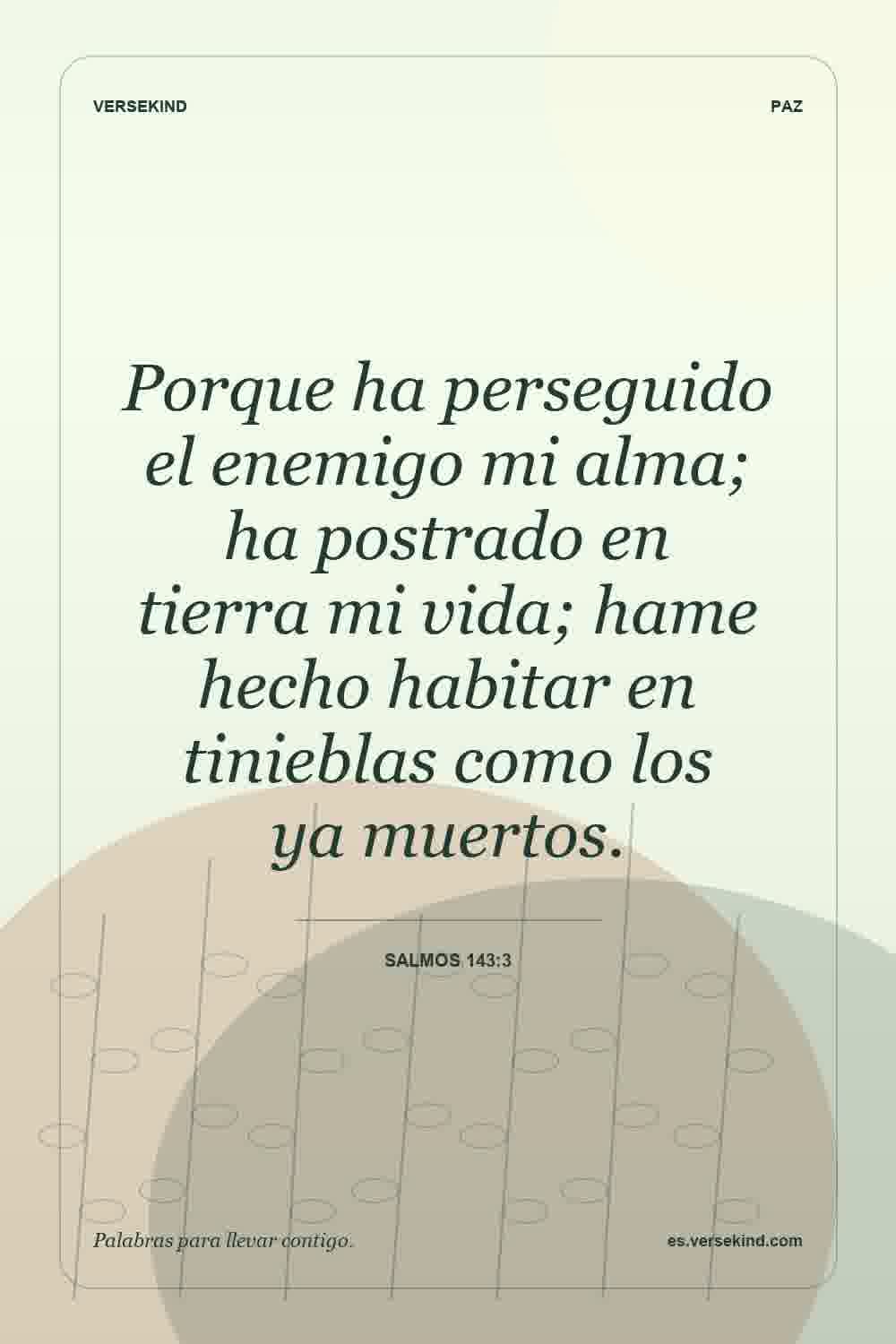Porque ha perseguido el enemigo mi alma; ha postrado en tierra mi vida; hame hecho habitar en tinieblas como los ya muertos. — Salmos 143:3