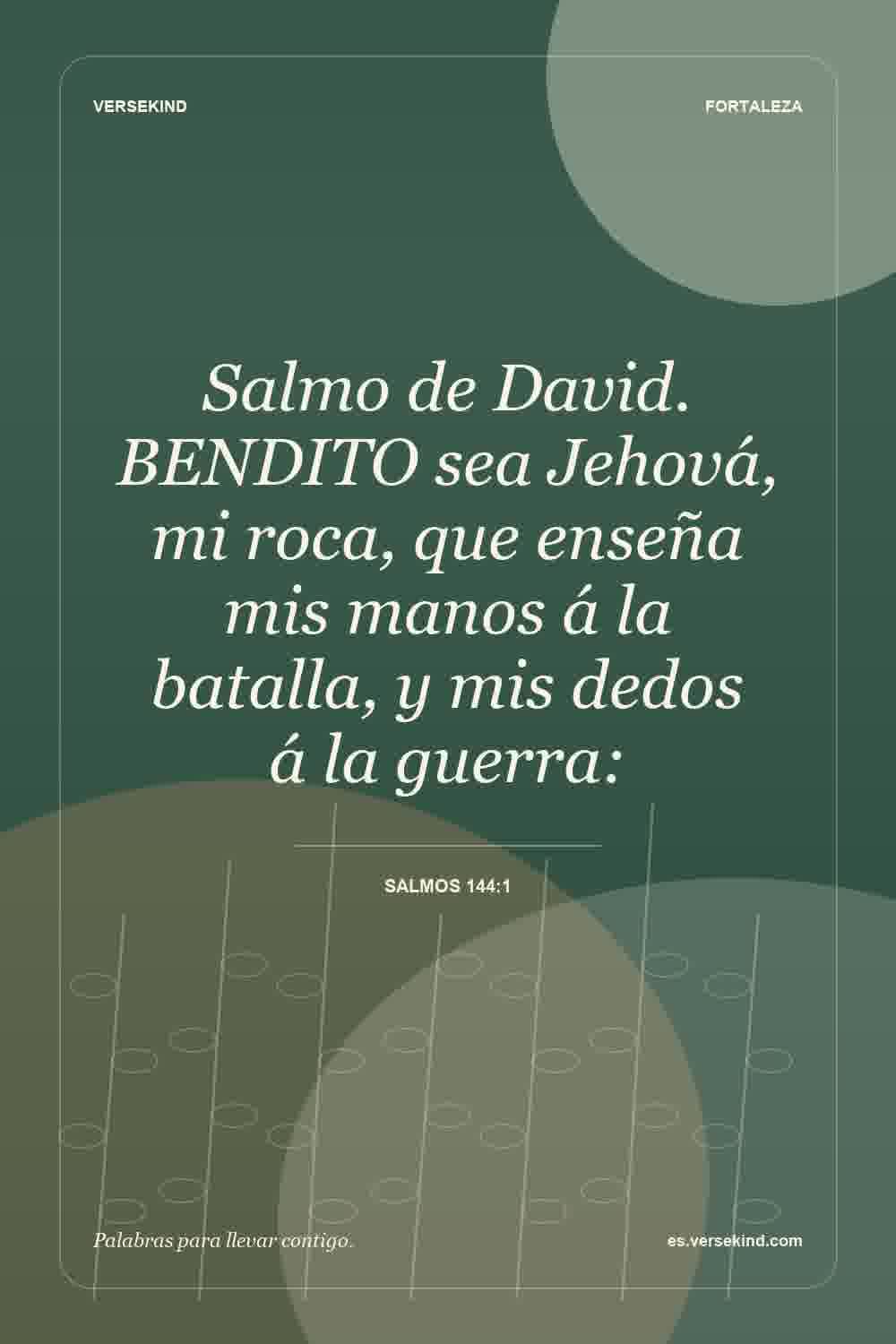 Salmo de David. BENDITO sea Jehová, mi roca, que enseña mis manos á la batalla, y mis dedos á la guerra: — Salmos 144:1