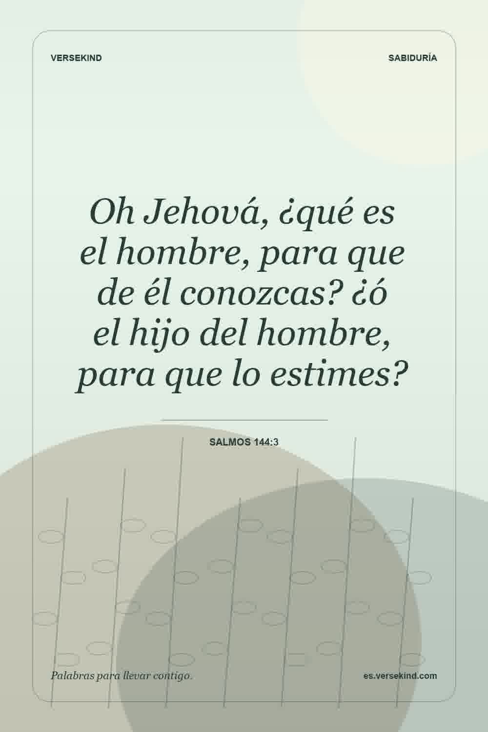 Oh Jehová, ¿qué es el hombre, para que de él conozcas? ¿ó el hijo del hombre, para que lo estimes? — Salmos 144:3