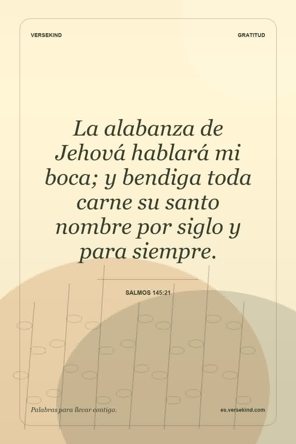 La alabanza de Jehová hablará mi boca; y bendiga toda carne su santo nombre por siglo y para siempre. — Salmos 145:21