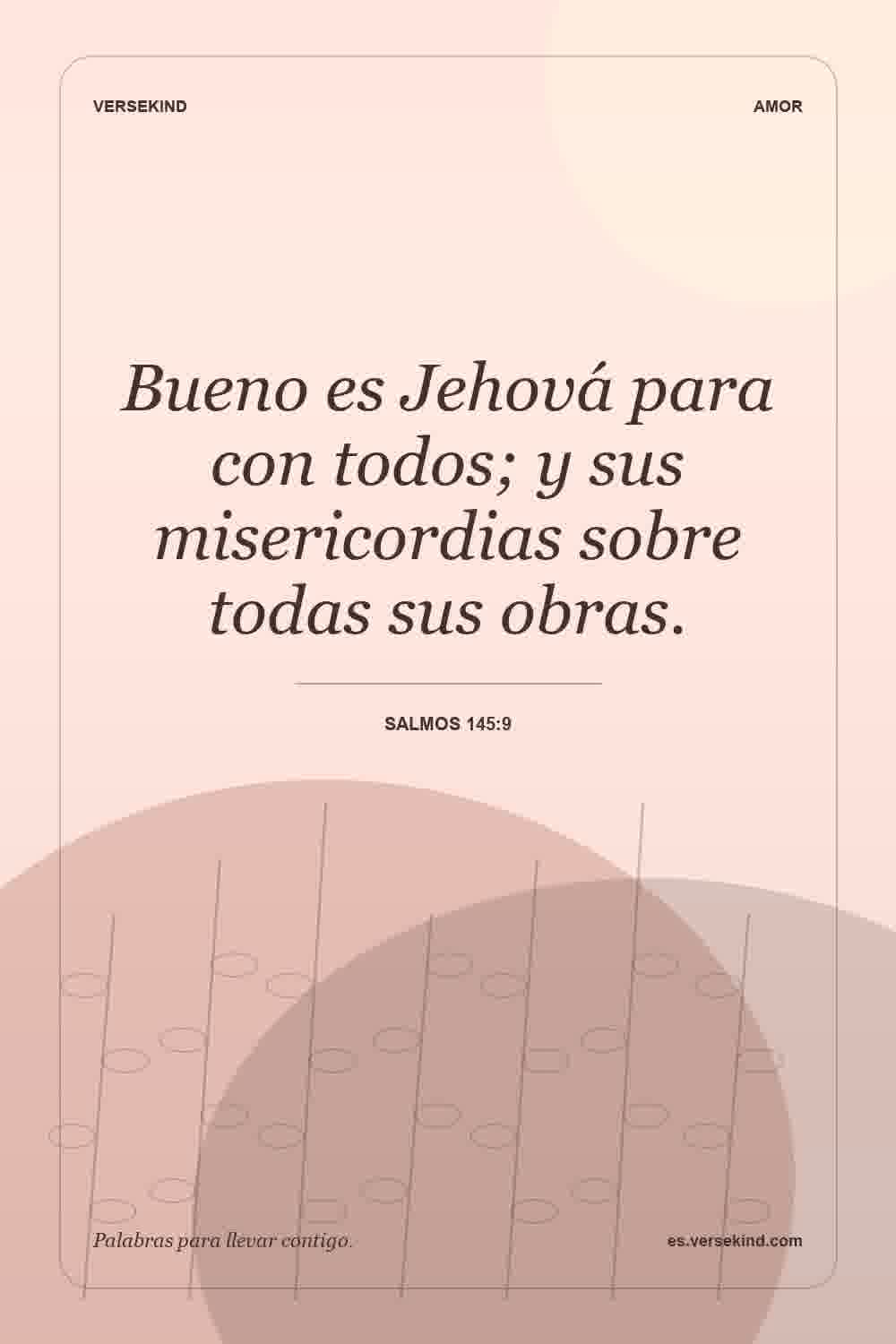 Bueno es Jehová para con todos; y sus misericordias sobre todas sus obras. — Salmos 145:9