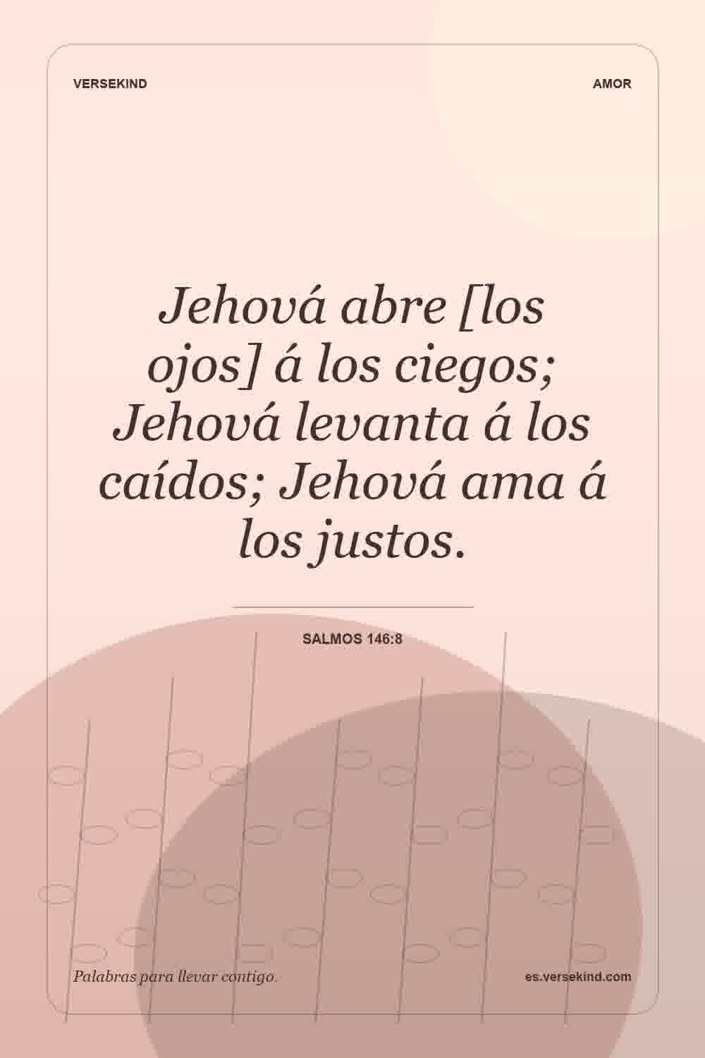 Jehová abre [los ojos] á los ciegos; Jehová levanta á los caídos; Jehová ama á los justos. — Salmos 146:8