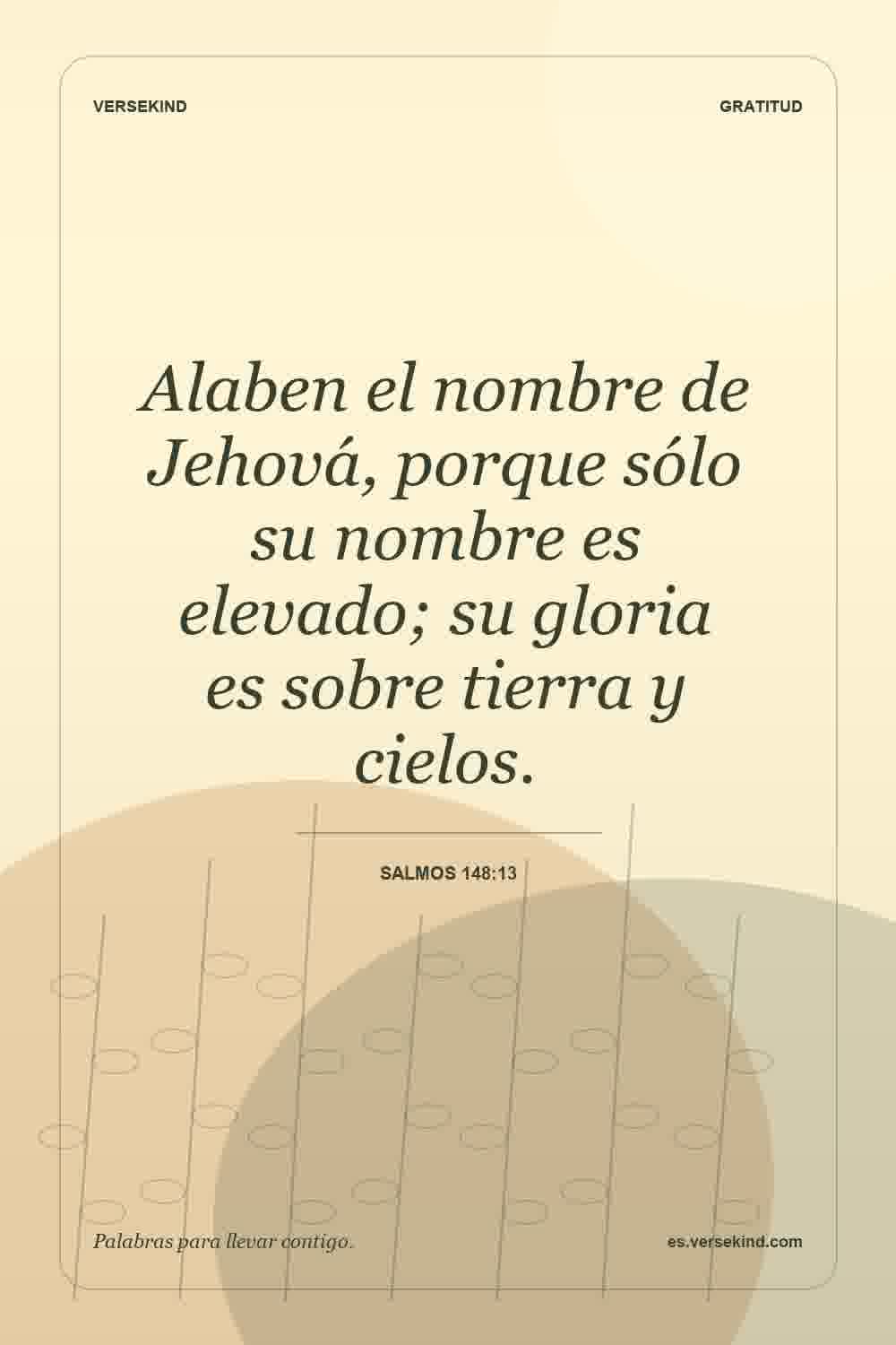 Alaben el nombre de Jehová, porque sólo su nombre es elevado; su gloria es sobre tierra y cielos. — Salmos 148:13