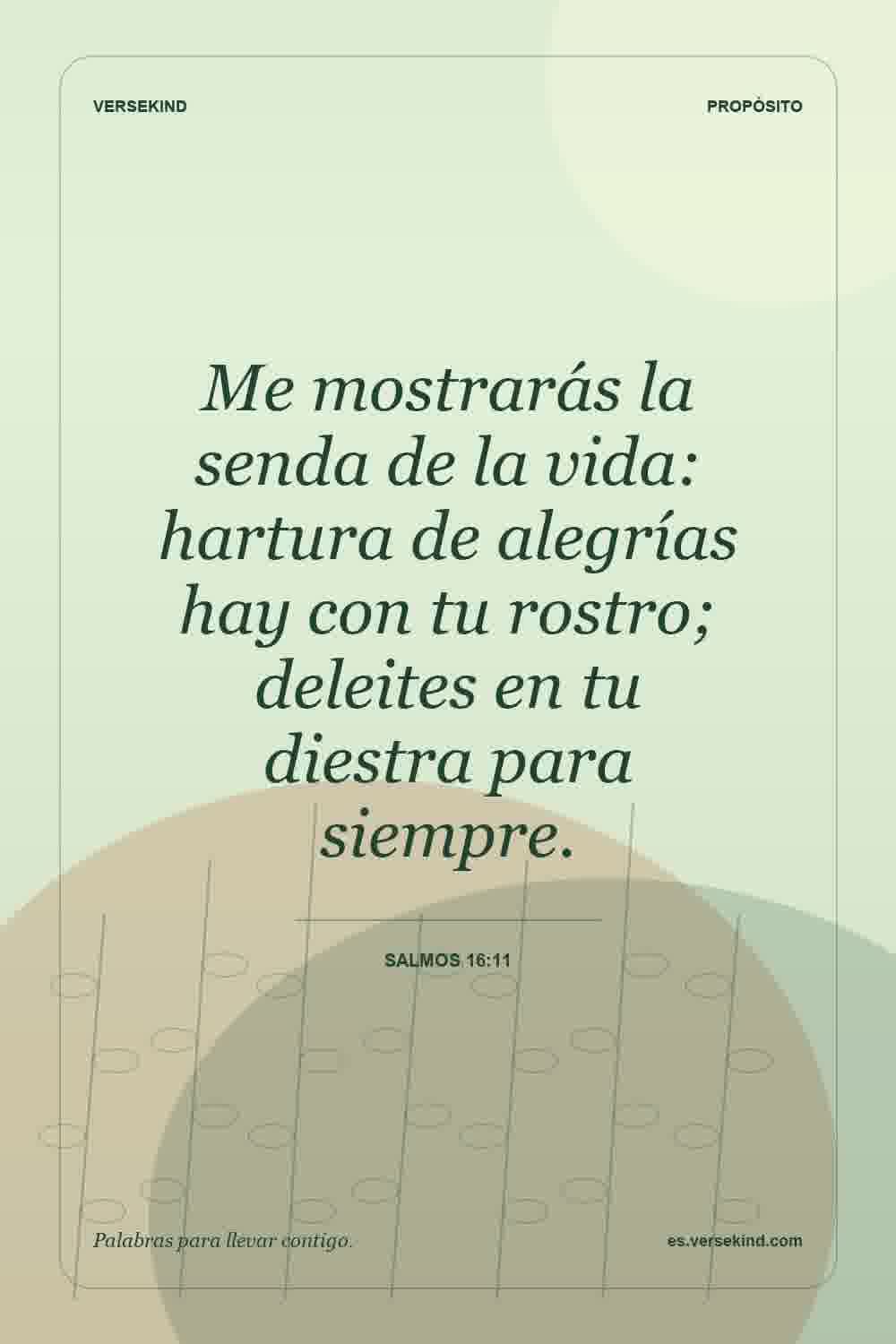Me mostrarás la senda de la vida: hartura de alegrías hay con tu rostro; deleites en tu diestra para siempre. — Salmos 16:11