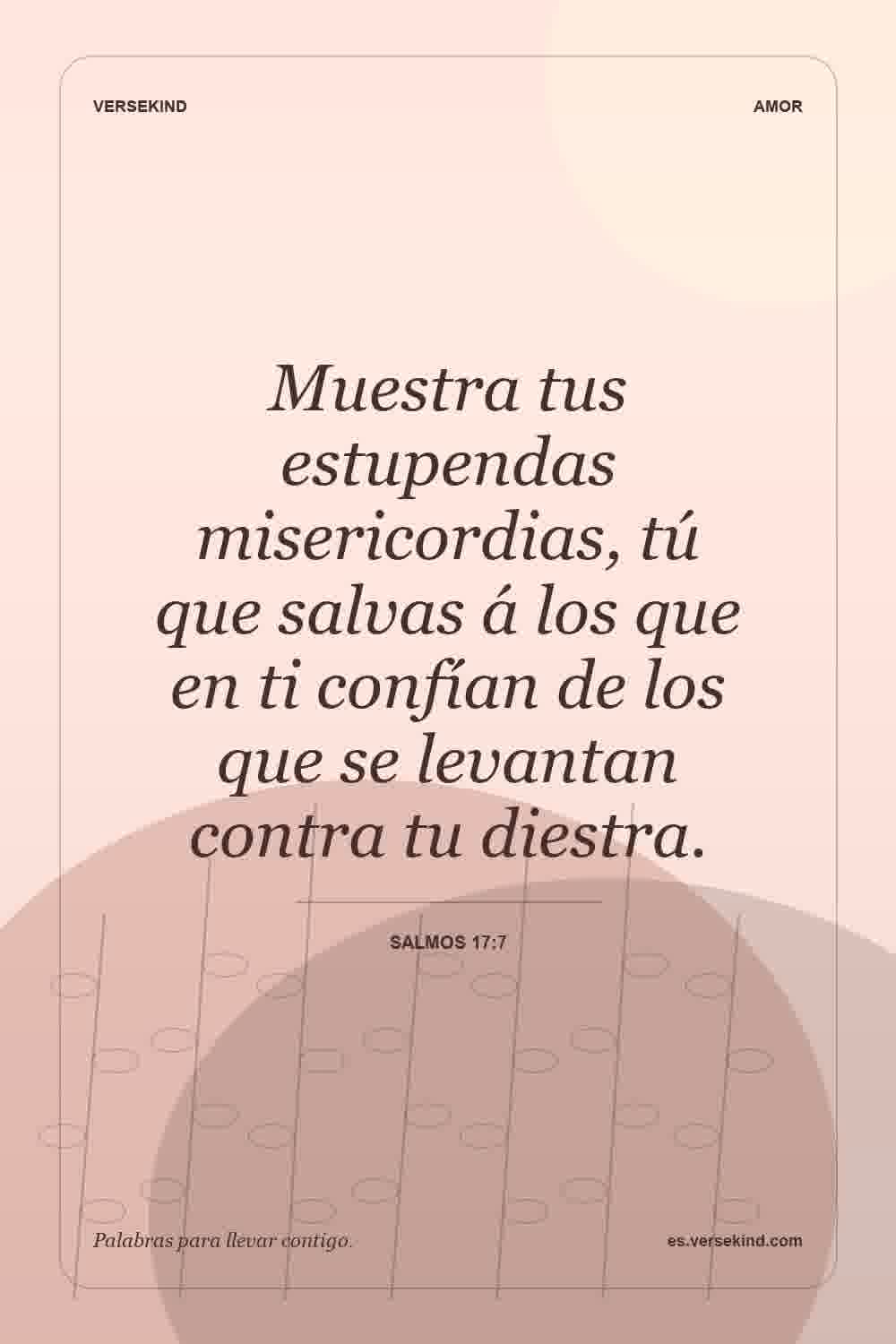 Muestra tus estupendas misericordias, tú que salvas á los que en ti confían de los que se levantan contra tu diestra. — Salmos 17:7