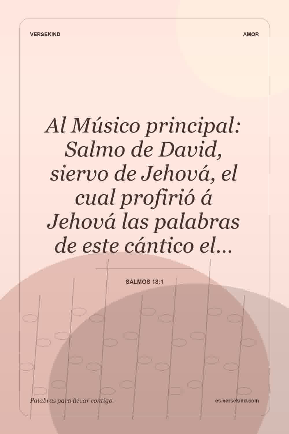 Al Músico principal: Salmo de David, siervo de Jehová, el cual profirió á Jehová las palabras de este cántico el… — Salmos 18:1