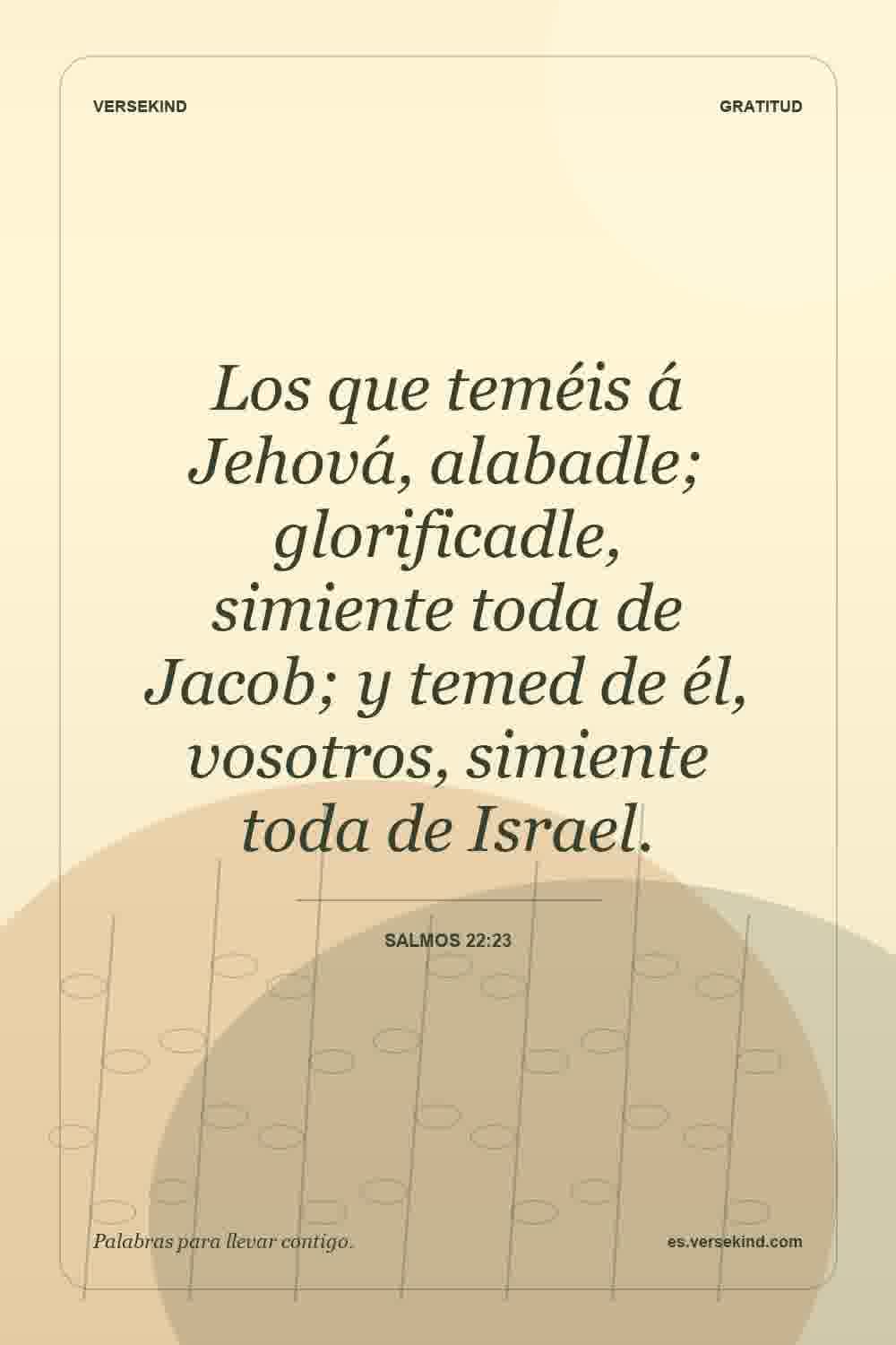 Los que teméis á Jehová, alabadle; glorificadle, simiente toda de Jacob; y temed de él, vosotros, simiente toda de Israel. — Salmos 22:23