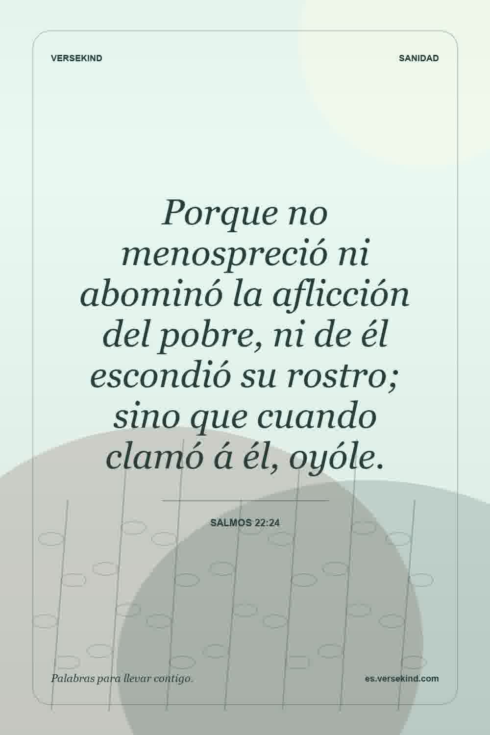 Porque no menospreció ni abominó la aflicción del pobre, ni de él escondió su rostro; sino que cuando clamó á él, oyóle. — Salmos 22:24