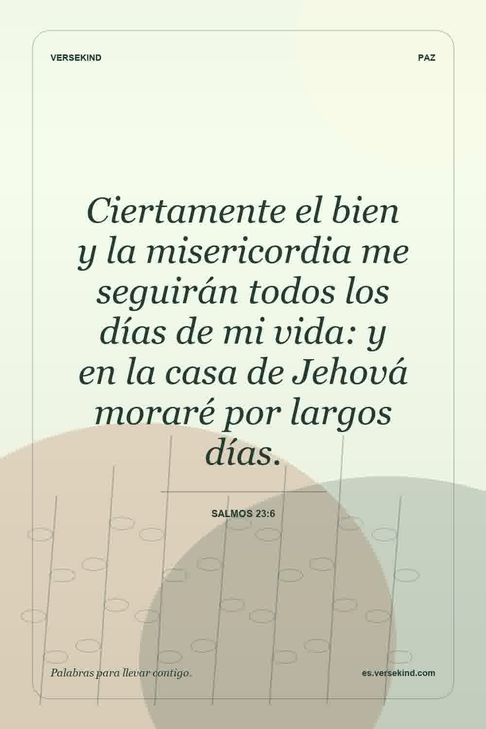 Ciertamente el bien y la misericordia me seguirán todos los días de mi vida: y en la casa de Jehová moraré por largos días. — Salmos 23:6