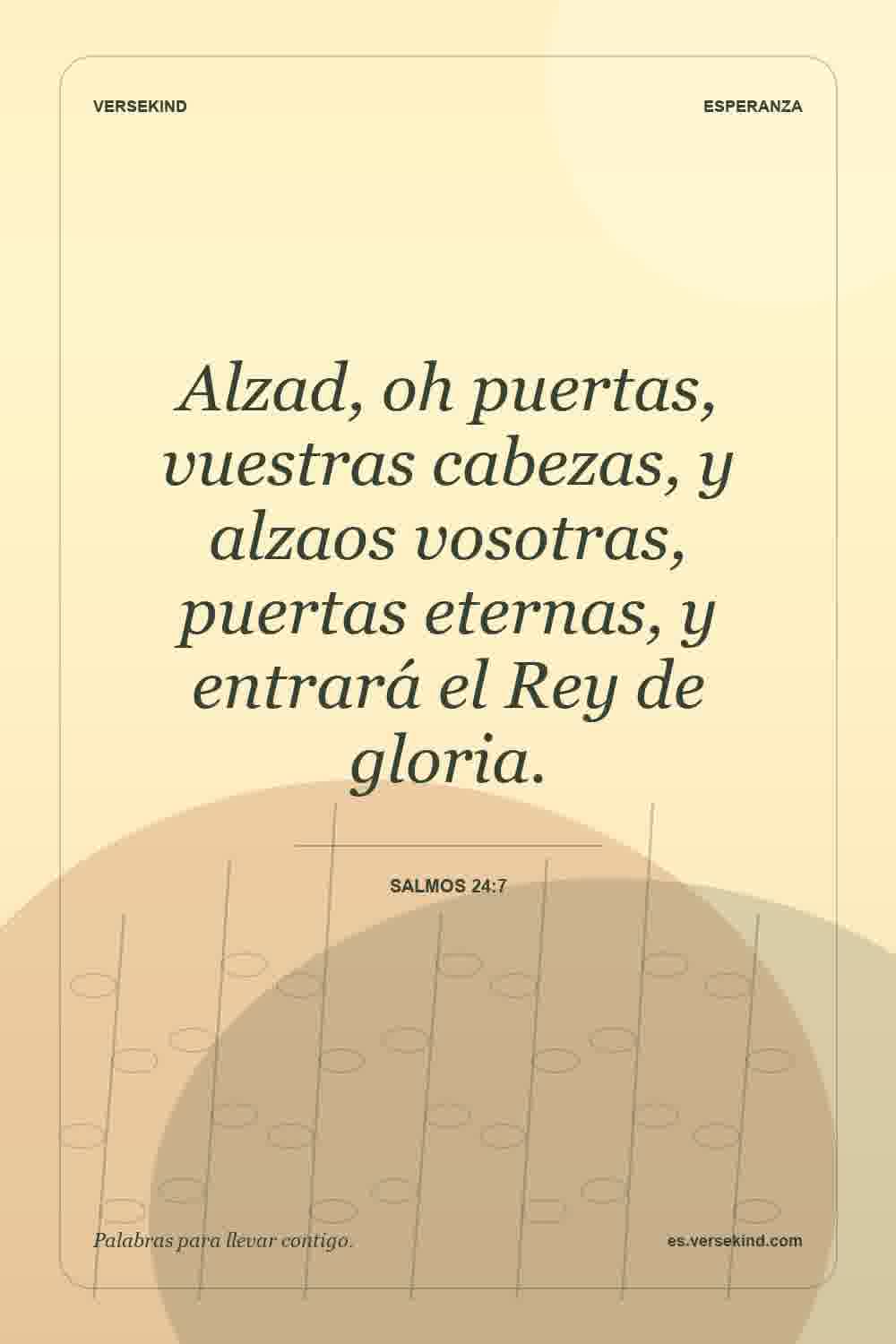 Alzad, oh puertas, vuestras cabezas, y alzaos vosotras, puertas eternas, y entrará el Rey de gloria. — Salmos 24:7