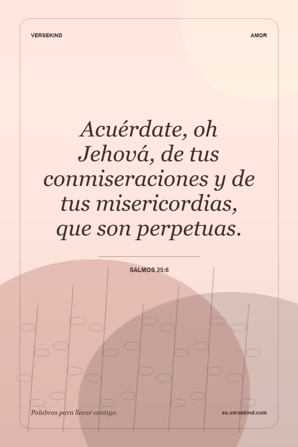 Acuérdate, oh Jehová, de tus conmiseraciones y de tus misericordias, que son perpetuas. — Salmos 25:6