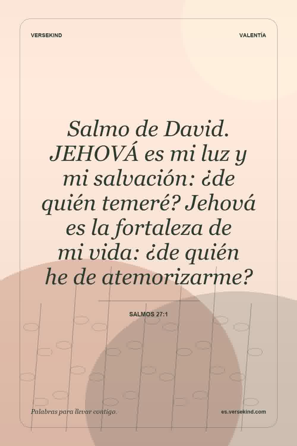Salmo de David. JEHOVÁ es mi luz y mi salvación: ¿de quién temeré? Jehová es la fortaleza de mi vida: ¿de quién he de atemorizarme? — Salmos 27:1