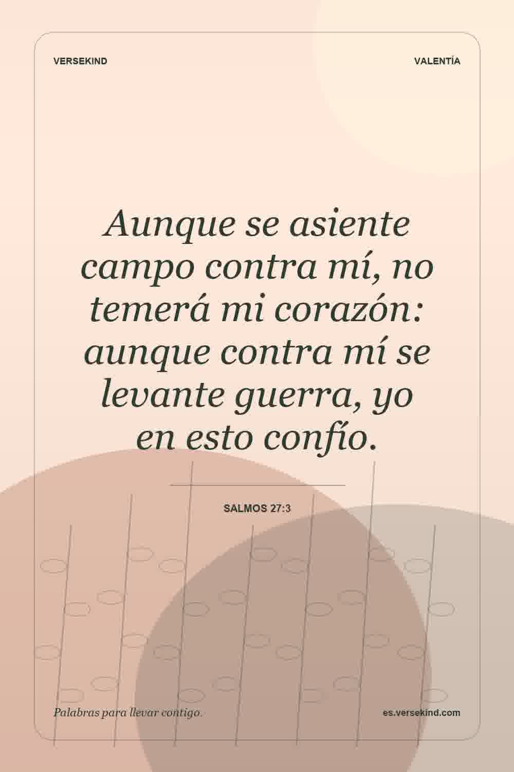 Aunque se asiente campo contra mí, no temerá mi corazón: aunque contra mí se levante guerra, yo en esto confío. — Salmos 27:3