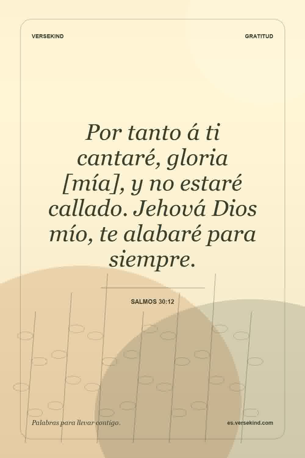 Por tanto á ti cantaré, gloria [mía], y no estaré callado. Jehová Dios mío, te alabaré para siempre. — Salmos 30:12