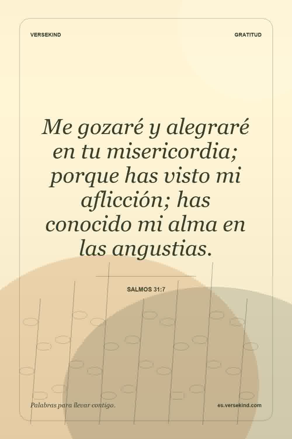 Me gozaré y alegraré en tu misericordia; porque has visto mi aflicción; has conocido mi alma en las angustias. — Salmos 31:7