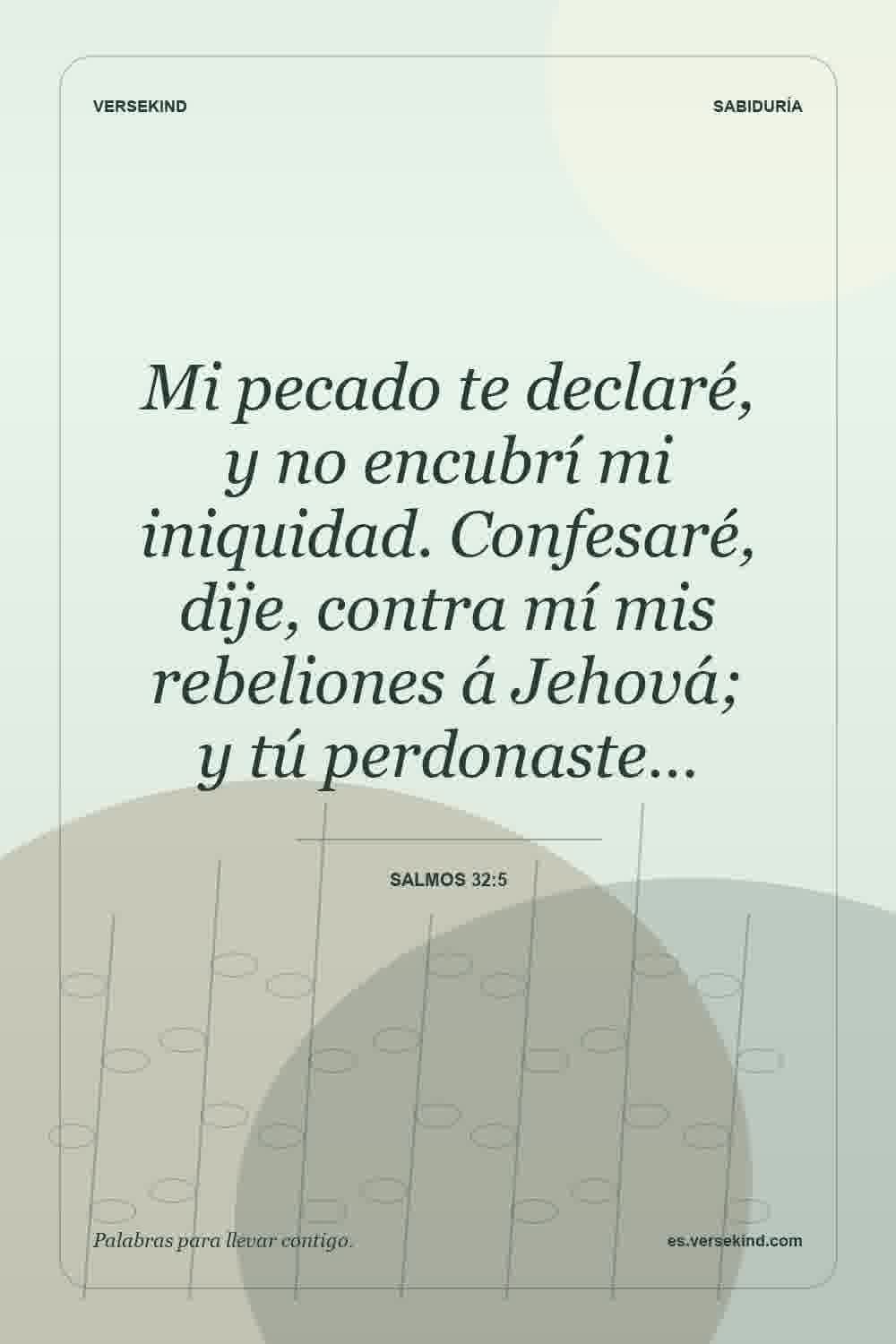 Mi pecado te declaré, y no encubrí mi iniquidad. Confesaré, dije, contra mí mis rebeliones á Jehová; y tú perdonaste… — Salmos 32:5