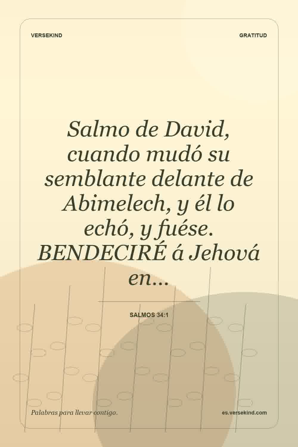 Salmo de David, cuando mudó su semblante delante de Abimelech, y él lo echó, y fuése. BENDECIRÉ á Jehová en… — Salmos 34:1