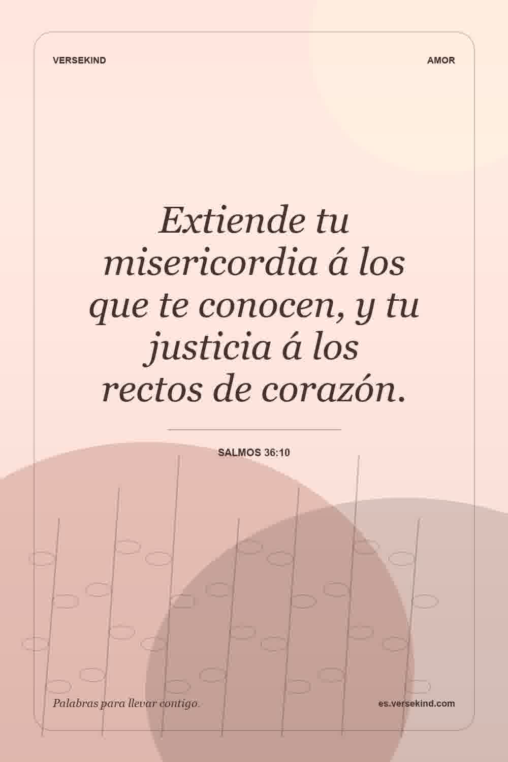 Extiende tu misericordia á los que te conocen, y tu justicia á los rectos de corazón. — Salmos 36:10