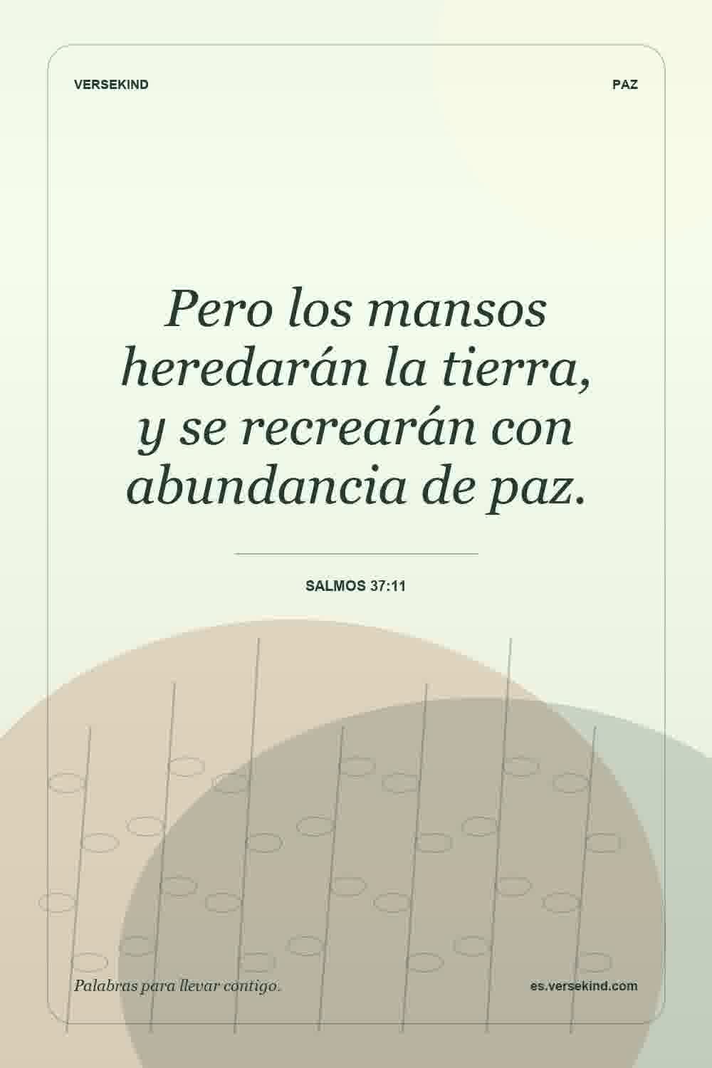 Pero los mansos heredarán la tierra, y se recrearán con abundancia de paz. — Salmos 37:11
