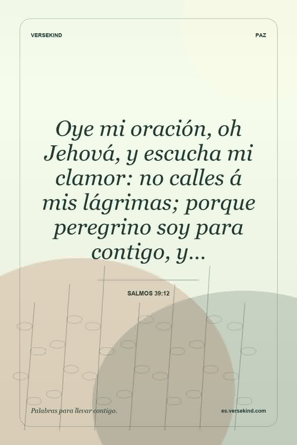 Oye mi oración, oh Jehová, y escucha mi clamor: no calles á mis lágrimas; porque peregrino soy para contigo, y… — Salmos 39:12