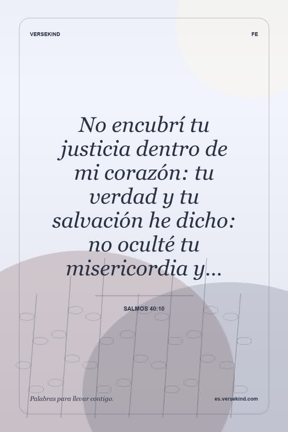 No encubrí tu justicia dentro de mi corazón: tu verdad y tu salvación he dicho: no oculté tu misericordia y… — Salmos 40:10