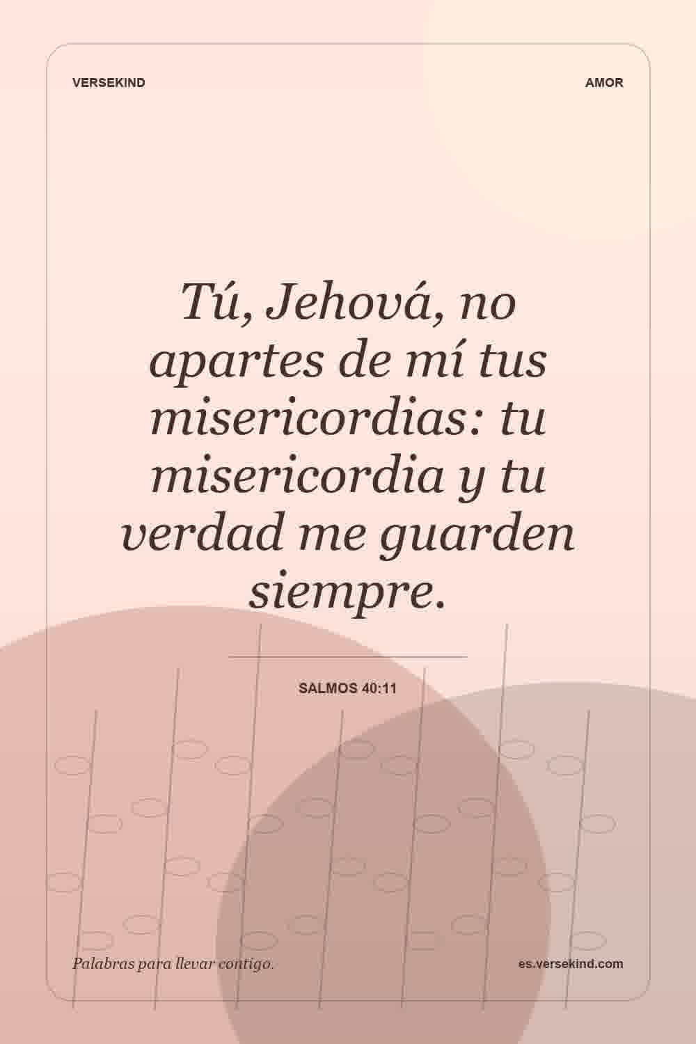 Tú, Jehová, no apartes de mí tus misericordias: tu misericordia y tu verdad me guarden siempre. — Salmos 40:11